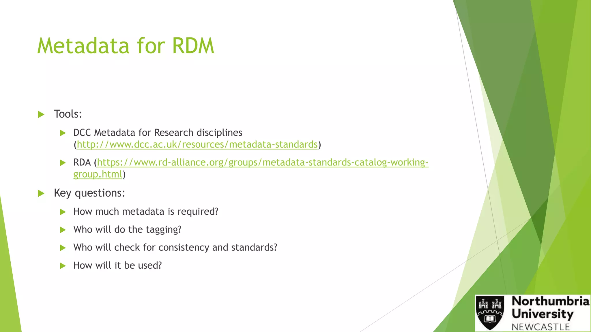 Metadata for RDM
 Tools:
 DCC Metadata for Research disciplines
(http://www.dcc.ac.uk/resources/metadata-standards)
 RDA (https://www.rd-alliance.org/groups/metadata-standards-catalog-working-
group.html)
 Key questions:
 How much metadata is required?
 Who will do the tagging?
 Who will check for consistency and standards?
 How will it be used?
 