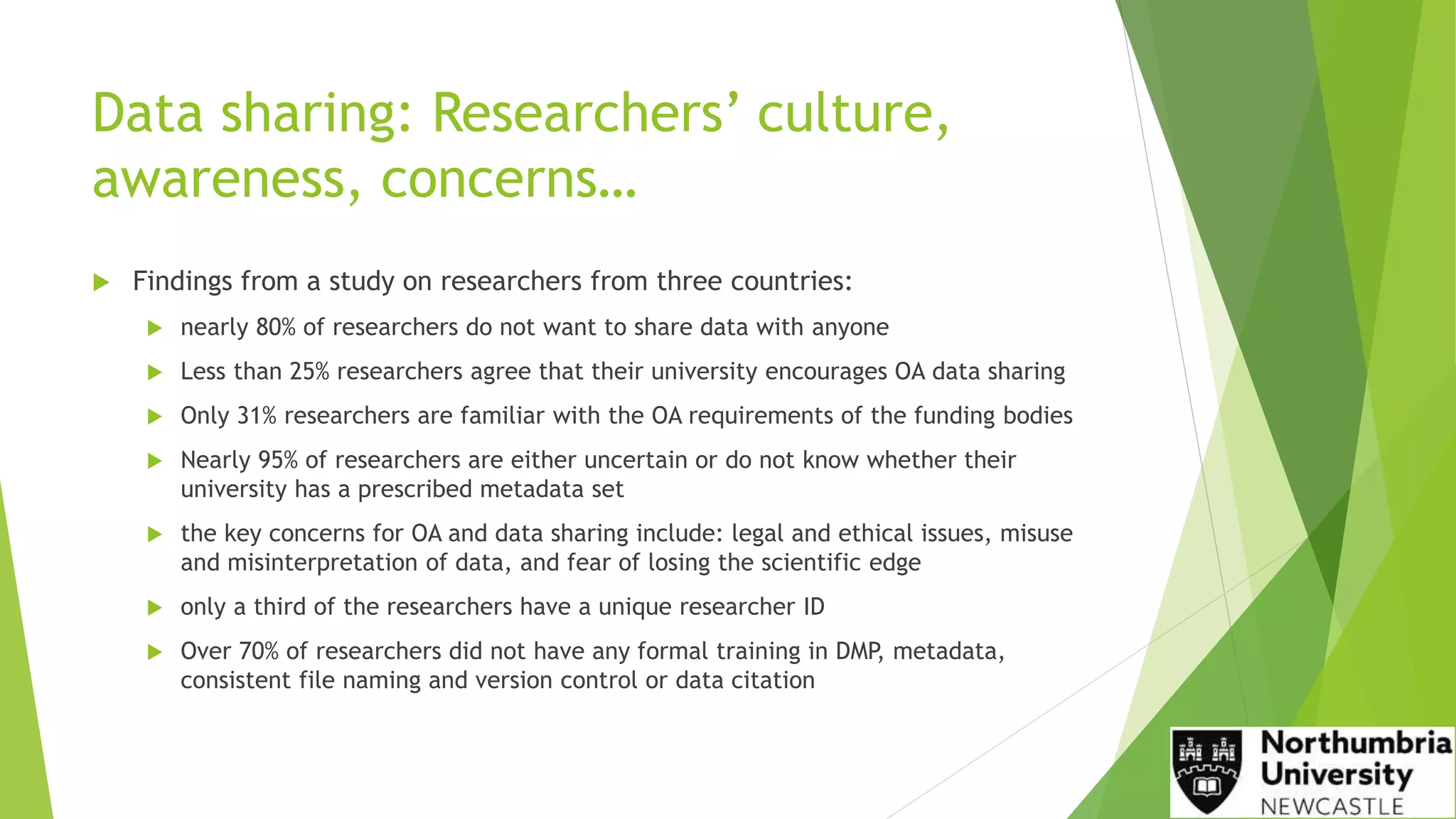 Data sharing: Researchers’ culture,
awareness, concerns…
 Findings from a study on researchers from three countries:
 nearly 80% of researchers do not want to share data with anyone
 Less than 25% researchers agree that their university encourages OA data sharing
 Only 31% researchers are familiar with the OA requirements of the funding bodies
 Nearly 95% of researchers are either uncertain or do not know whether their
university has a prescribed metadata set
 the key concerns for OA and data sharing include: legal and ethical issues, misuse
and misinterpretation of data, and fear of losing the scientific edge
 only a third of the researchers have a unique researcher ID
 Over 70% of researchers did not have any formal training in DMP, metadata,
consistent file naming and version control or data citation
 