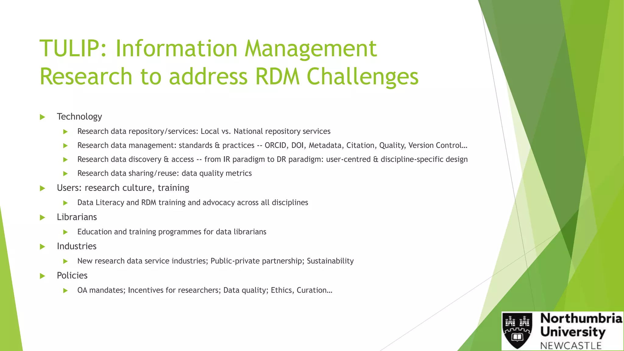 TULIP: Information Management
Research to address RDM Challenges
 Technology
 Research data repository/services: Local vs. National repository services
 Research data management: standards & practices -- ORCID, DOI, Metadata, Citation, Quality, Version Control…
 Research data discovery & access -- from IR paradigm to DR paradigm: user-centred & discipline-specific design
 Research data sharing/reuse: data quality metrics
 Users: research culture, training
 Data Literacy and RDM training and advocacy across all disciplines
 Librarians
 Education and training programmes for data librarians
 Industries
 New research data service industries; Public-private partnership; Sustainability
 Policies
 OA mandates; Incentives for researchers; Data quality; Ethics, Curation…
 
