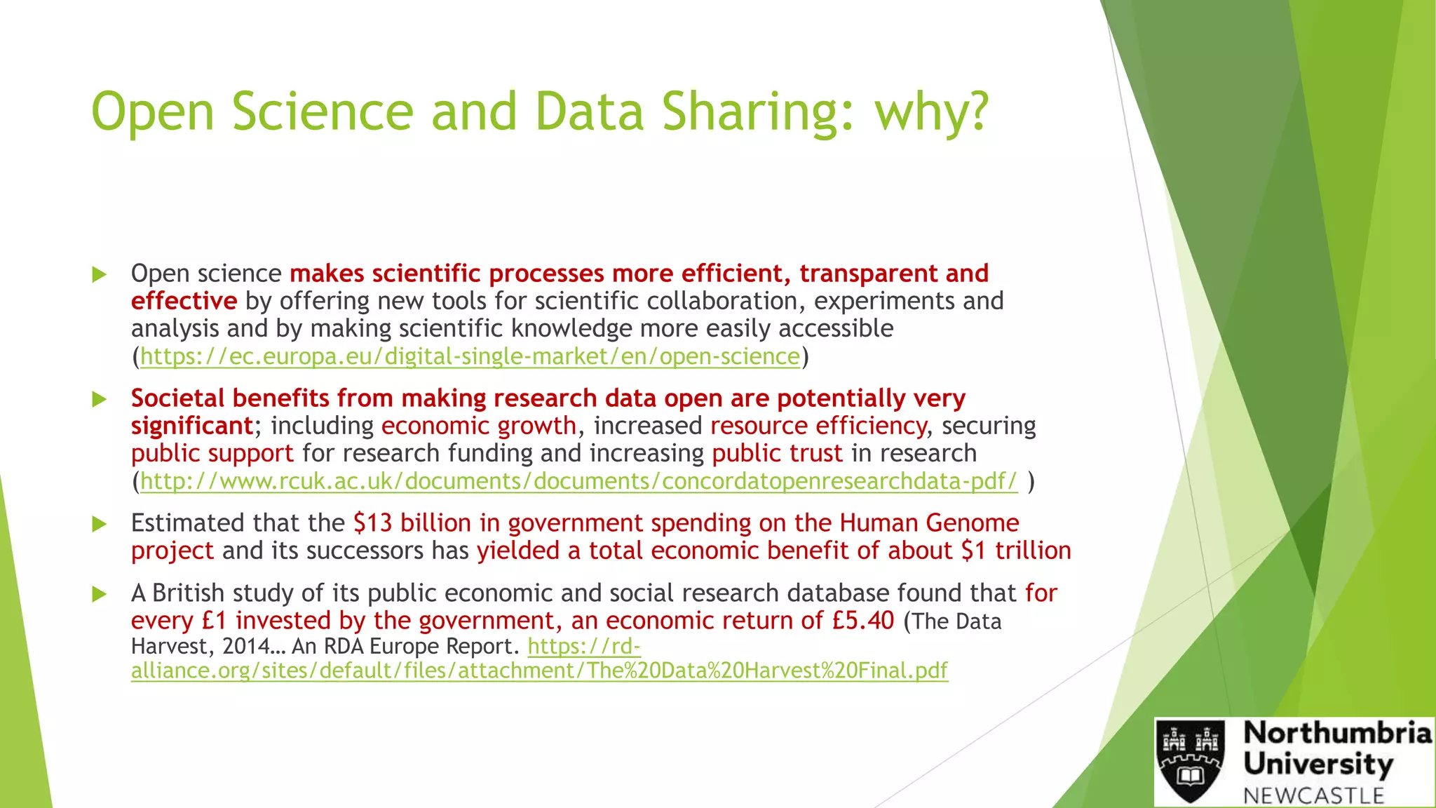 Open Science and Data Sharing: why?
 Open science makes scientific processes more efficient, transparent and
effective by offering new tools for scientific collaboration, experiments and
analysis and by making scientific knowledge more easily accessible
(https://ec.europa.eu/digital-single-market/en/open-science)
 Societal benefits from making research data open are potentially very
significant; including economic growth, increased resource efficiency, securing
public support for research funding and increasing public trust in research
(http://www.rcuk.ac.uk/documents/documents/concordatopenresearchdata-pdf/ )
 Estimated that the $13 billion in government spending on the Human Genome
project and its successors has yielded a total economic benefit of about $1 trillion
 A British study of its public economic and social research database found that for
every £1 invested by the government, an economic return of £5.40 (The Data
Harvest, 2014… An RDA Europe Report. https://rd-
alliance.org/sites/default/files/attachment/The%20Data%20Harvest%20Final.pdf
 
