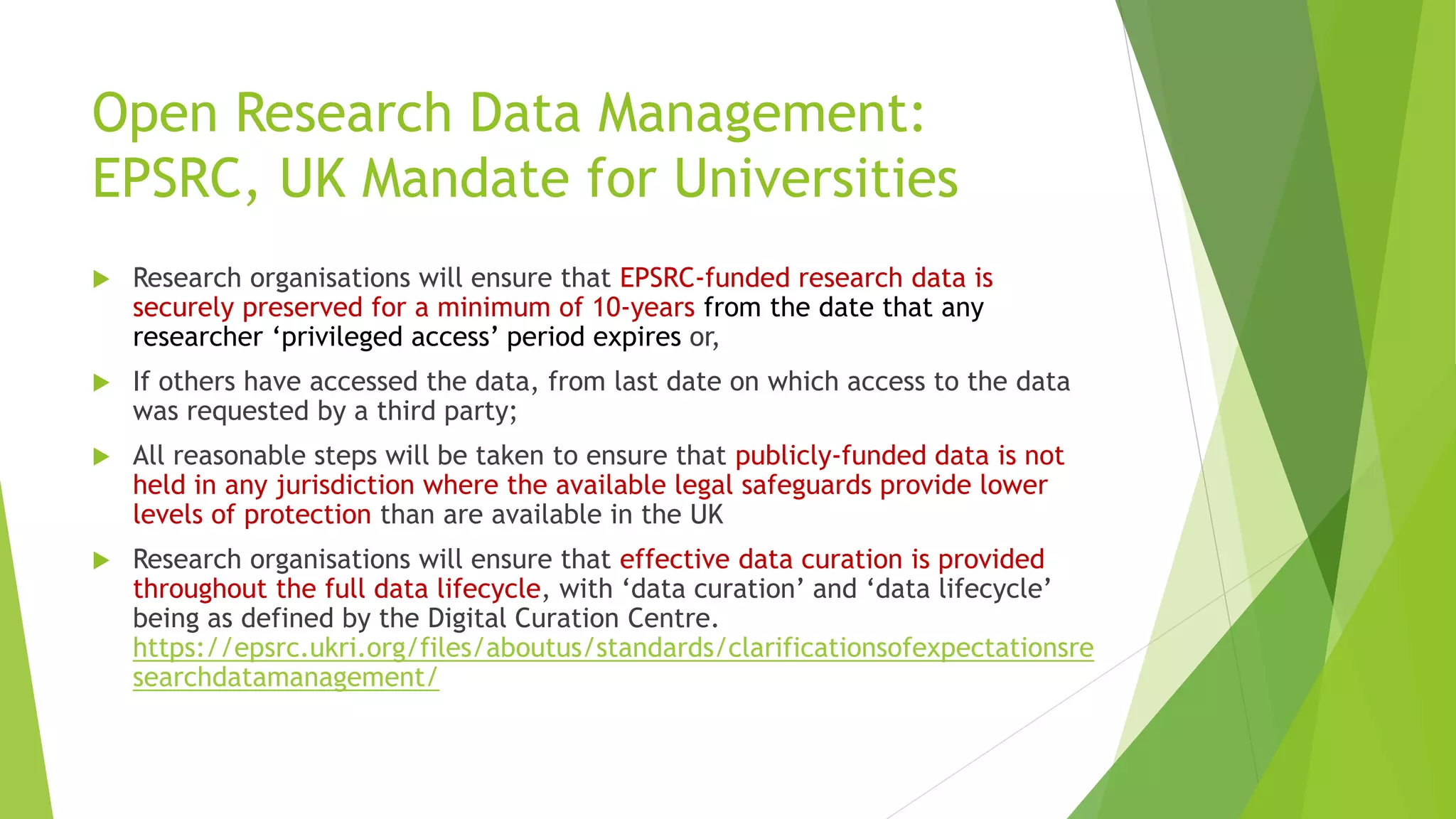 Open Research Data Management:
EPSRC, UK Mandate for Universities
 Research organisations will ensure that EPSRC‐funded research data is
securely preserved for a minimum of 10‐years from the date that any
researcher ‘privileged access’ period expires or,
 If others have accessed the data, from last date on which access to the data
was requested by a third party;
 All reasonable steps will be taken to ensure that publicly‐funded data is not
held in any jurisdiction where the available legal safeguards provide lower
levels of protection than are available in the UK
 Research organisations will ensure that effective data curation is provided
throughout the full data lifecycle, with ‘data curation’ and ‘data lifecycle’
being as defined by the Digital Curation Centre.
https://epsrc.ukri.org/files/aboutus/standards/clarificationsofexpectationsre
searchdatamanagement/
 