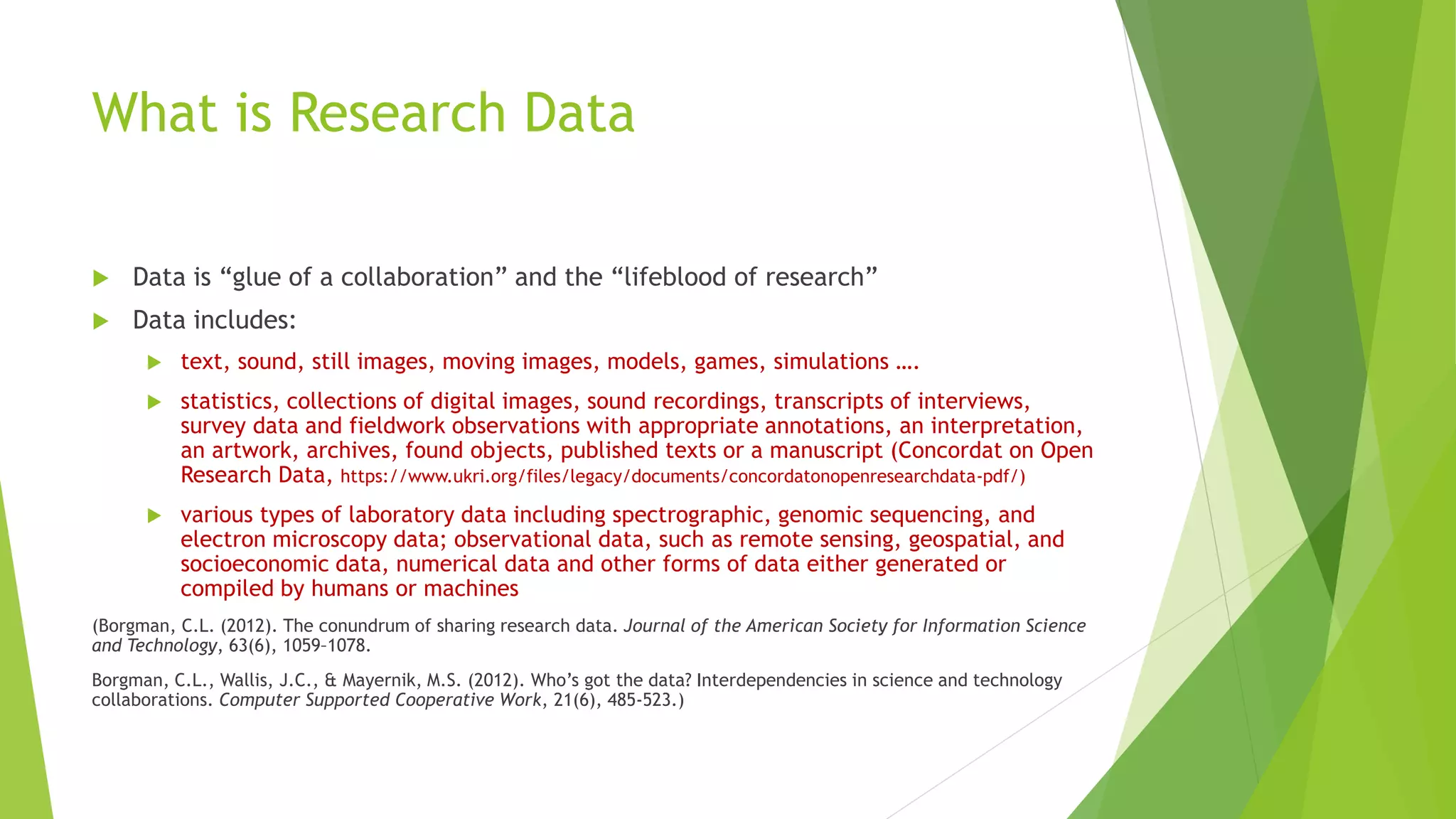 What is Research Data
 Data is “glue of a collaboration” and the “lifeblood of research”
 Data includes:
 text, sound, still images, moving images, models, games, simulations ….
 statistics, collections of digital images, sound recordings, transcripts of interviews,
survey data and fieldwork observations with appropriate annotations, an interpretation,
an artwork, archives, found objects, published texts or a manuscript (Concordat on Open
Research Data, https://www.ukri.org/files/legacy/documents/concordatonopenresearchdata-pdf/)
 various types of laboratory data including spectrographic, genomic sequencing, and
electron microscopy data; observational data, such as remote sensing, geospatial, and
socioeconomic data, numerical data and other forms of data either generated or
compiled by humans or machines
(Borgman, C.L. (2012). The conundrum of sharing research data. Journal of the American Society for Information Science
and Technology, 63(6), 1059–1078.
Borgman, C.L., Wallis, J.C., & Mayernik, M.S. (2012). Who’s got the data? Interdependencies in science and technology
collaborations. Computer Supported Cooperative Work, 21(6), 485-523.)
 