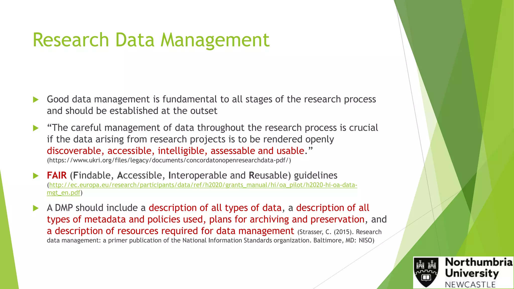 Research Data Management
 Good data management is fundamental to all stages of the research process
and should be established at the outset
 “The careful management of data throughout the research process is crucial
if the data arising from research projects is to be rendered openly
discoverable, accessible, intelligible, assessable and usable.”
(https://www.ukri.org/files/legacy/documents/concordatonopenresearchdata-pdf/)
 FAIR (Findable, Accessible, Interoperable and Reusable) guidelines
(http://ec.europa.eu/research/participants/data/ref/h2020/grants_manual/hi/oa_pilot/h2020-hi-oa-data-
mgt_en.pdf)
 A DMP should include a description of all types of data, a description of all
types of metadata and policies used, plans for archiving and preservation, and
a description of resources required for data management (Strasser, C. (2015). Research
data management: a primer publication of the National Information Standards organization. Baltimore, MD: NISO)
 