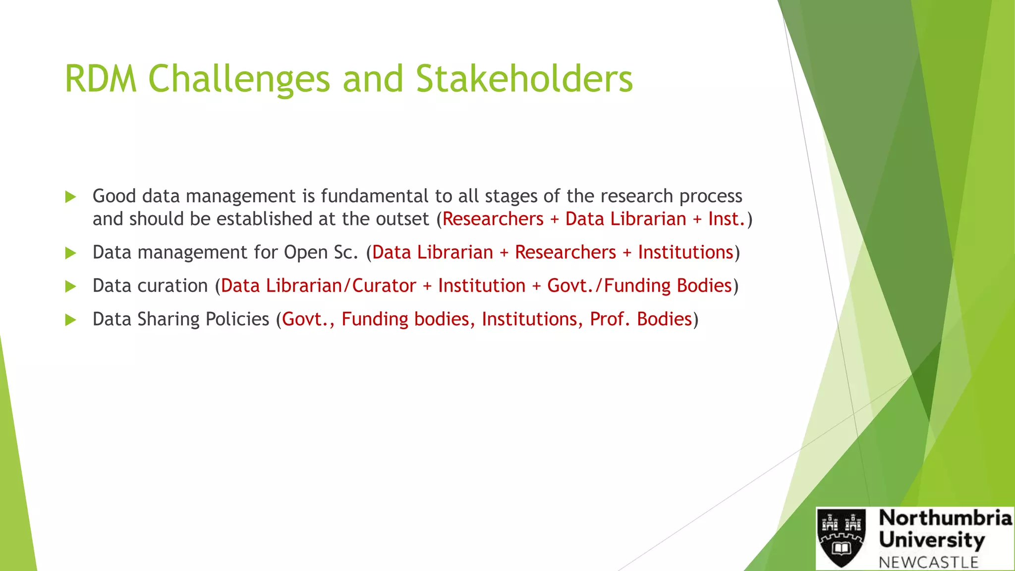 RDM Challenges and Stakeholders
 Good data management is fundamental to all stages of the research process
and should be established at the outset (Researchers + Data Librarian + Inst.)
 Data management for Open Sc. (Data Librarian + Researchers + Institutions)
 Data curation (Data Librarian/Curator + Institution + Govt./Funding Bodies)
 Data Sharing Policies (Govt., Funding bodies, Institutions, Prof. Bodies)
 