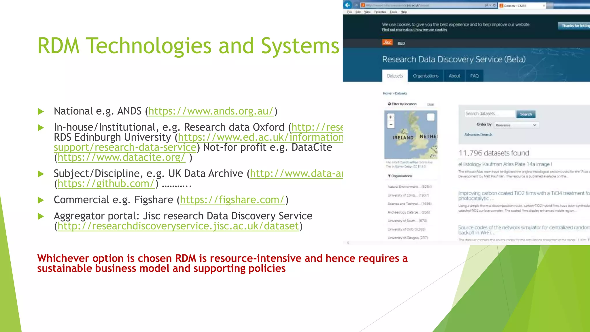 RDM Technologies and Systems
 National e.g. ANDS (https://www.ands.org.au/)
 In-house/Institutional, e.g. Research data Oxford (http://researchdata.ox.ac.uk/);
RDS Edinburgh University (https://www.ed.ac.uk/information-services/research-
support/research-data-service) Not-for profit e.g. DataCite
(https://www.datacite.org/ )
 Subject/Discipline, e.g. UK Data Archive (http://www.data-archive.ac.uk); Github
(https://github.com/) ………..
 Commercial e.g. Figshare (https://figshare.com/)
 Aggregator portal: Jisc research Data Discovery Service
(http://researchdiscoveryservice.jisc.ac.uk/dataset)
Whichever option is chosen RDM is resource-intensive and hence requires a
sustainable business model and supporting policies
 