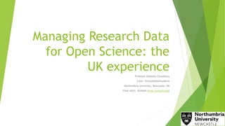 Managing Research Data
for Open Science: the
UK experience
Professor Gobinda Chowdhury
Chair, iSchool@Northumbria
Northumbria University, Newcastle, UK
Chair elect, iSchools (www.ischools.org)
 