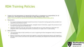 RDM Training Policies
 Support for the development of appropriate data skills is recognised as a responsibility for all
stakeholders (Principle 9 of the Concordat on Open Research Data, 2016
(http://www.rcuk.ac.uk/documents/documents/concordatopenresearchdata-pdf/)
 Researchers:
 For research institutions this should include the provision of researcher training opportunities provided in an
organised and professional manner.
 It is imperative also that funding organisations, alongside research institutions, support the provision of such
training through appropriate funding routes.
 Individual researchers must also ensure their own data skills are at a level sufficient to meet their own
obligations whilst understanding the benefits to themselves of a higher level of understanding.
 Data Scientists:
 “The specialised skills of data scientists are crucial in supporting the data management needs of researchers
and institutions
 Research institutions and funders should work together to help build underpinning capacity and capability in
this area, and to attract and retain such specialists by developing well designed and sustainable career paths
for them”
 