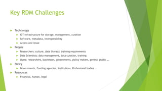 Key RDM Challenges
 Technology
 ICT infrastructure for storage, management, curation
 Software, metadata, interoperability
 Access and reuse
 People
 Researchers: culture, data literacy, training requirements
 Data Scientists: data management, data curation, training
 Users: researchers, businesses, governments, policy-makers, general public ….
 Policy
 Governments, Funding agencies, Institutions, Professional bodies ….
 Resources
 Financial, human, legal
 