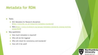 Metadata for RDM
 Tools:
 DCC Metadata for Research disciplines
(http://www.dcc.ac.uk/resources/metadata-standards)
 RDA (https://www.rd-alliance.org/groups/metadata-standards-catalog-working-
group.html)
 Key questions:
 How much metadata is required?
 Who will do the tagging?
 Who will check for consistency and standards?
 How will it be used?
 