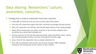 Data sharing: Researchers’ culture,
awareness, concerns…
 Findings from a study on researchers from three countries:
 nearly 80% of researchers do not want to share data with anyone
 Less than 25% researchers agree that their university encourages OA data sharing
 Only 31% researchers are familiar with the OA requirements of the funding bodies
 Nearly 95% of researchers are either uncertain or do not know whether their
university has a prescribed metadata set
 the key concerns for OA and data sharing include: legal and ethical issues, misuse
and misinterpretation of data, and fear of losing the scientific edge
 only a third of the researchers have a unique researcher ID
 Over 70% of researchers did not have any formal training in DMP, metadata,
consistent file naming and version control or data citation
 
