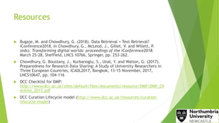 Resources
 Bugaje, M. and Chowdhury, G. (2018). Data Retrieval = Text Retrieval?
iConference2018. In Chowdhury, G., McLeod, J., Gillet, V. and Willett, P.
(eds). Transforming digital worlds: proceedings of the iConference2018.
March 25-28, Sheffield, LNCS 10766, Springer, pp. 253-262.
 Chowdhury, G. Boustany, J., Kurbanoglu, S., Unal, Y. and Walton, G. (2017).
Preparedness for Research Data Sharing: A Study of University Researchers in
Three European Countries, ICADL2017, Bangkok, 13-15 November, 2017,
LNCS10647, pp. 104-116
 DCC Checklist for DMP:
http://www.dcc.ac.uk/sites/default/files/documents/resource/DMP/DMP_Ch
ecklist_2013.pdf
 DCC Curation Lifecycle model (http://www.dcc.ac.uk/resources/curation-
lifecycle-model)
 