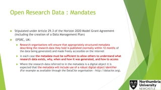 Open Research Data : Mandates
 Stipulated under Article 29.3 of the Horizon 2020 Model Grant Agreement
(including the creation of a Data Management Plan)
 EPSRC, UK:
 Research organisations will ensure that appropriately structured metadata
describing the research data they hold is published (normally within 12 months of
the data being generated) and made freely accessible on the internet
 in each case the metadata must be sufficient to allow others to understand what
research data exists, why, when and how it was generated, and how to access
 Where the research data referred to in the metadata is a digital object it is
expected that the metadata will include use of a robust digital object identifier
(For example as available through the DataCite organisation ‐ http://datacite.org).
 
