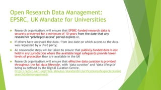 Open Research Data Management:
EPSRC, UK Mandate for Universities
 Research organisations will ensure that EPSRC‐funded research data is
securely preserved for a minimum of 10‐years from the date that any
researcher ‘privileged access’ period expires or,
 If others have accessed the data, from last date on which access to the data
was requested by a third party;
 All reasonable steps will be taken to ensure that publicly‐funded data is not
held in any jurisdiction where the available legal safeguards provide lower
levels of protection than are available in the UK
 Research organisations will ensure that effective data curation is provided
throughout the full data lifecycle, with ‘data curation’ and ‘data lifecycle’
being as defined by the Digital Curation Centre.
https://epsrc.ukri.org/files/aboutus/standards/clarificationsofexpectationsre
searchdatamanagement/
 