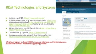 RDM Technologies and Systems
 National e.g. ANDS (https://www.ands.org.au/)
 In-house/Institutional, e.g. Research data Oxford (http://researchdata.ox.ac.uk/);
RDS Edinburgh University (https://www.ed.ac.uk/information-services/research-
support/research-data-service) Not-for profit e.g. DataCite
(https://www.datacite.org/ )
 Subject/Discipline, e.g. UK Data Archive (http://www.data-archive.ac.uk); Github
(https://github.com/) ………..
 Commercial e.g. Figshare (https://figshare.com/)
 Aggregator portal: Jisc research Data Discovery Service
(http://researchdiscoveryservice.jisc.ac.uk/dataset)
Whichever option is chosen RDM is resource-intensive and hence requires a
sustainable business model and supporting policies
 