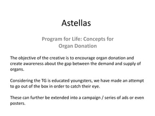 Astellas
Program for Life: Concepts for
Organ Donation
The objective of the creative is to encourage organ donation and
create awareness about the gap between the demand and supply of
organs.
Considering the TG is educated youngsters, we have made an attempt
to go out of the box in order to catch their eye.
These can further be extended into a campaign / series of ads or even
posters.
 