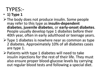 TYPES:-
• 1) Type 1
The body does not produce insulin. Some people
may refer to this type as insulin-dependent
diabetes, juvenile diabetes, or early-onset diabetes.
People usually develop type 1 diabetes before their
40th year, often in early adulthood or teenage years.
Type 1 diabetes is nowhere near as common as type
2 diabetes. Approximately 10% of all diabetes cases
are type 1.
Patients with type 1 diabetes will need to take
insulin injections for the rest of their life. They must
also ensure proper blood-glucose levels by carrying
out regular blood tests and following a special diet.
 