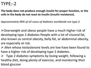 TYPE:-2
The body does not produce enough insulin for proper function, or the
cells in the body do not react to insulin (insulin resistance).
Approximately 90% of all cases of diabetes worldwide are type 2.
Overweight and obese people have a much higher risk of
developing type 2 diabetes People with a lot of visceral fat,
also known as central obesity, belly fat, or abdominal obesity,
are especially at risk.
.Men whose testosterone levels are low have been found to
have a higher risk of developing type 2 diabetes.
 Type 2 diabetes symptoms by losing weight, following a
healthy diet, doing plenty of exercise, and monitoring their
blood glucose
 