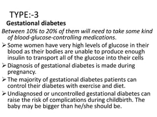 TYPE:-3
Gestational diabetes
Between 10% to 20% of them will need to take some kind
of blood-glucose-controlling medications.
Some women have very high levels of glucose in their
blood as their bodies are unable to produce enough
insulin to transport all of the glucose into their cells
Diagnosis of gestational diabetes is made during
pregnancy.
The majority of gestational diabetes patients can
control their diabetes with exercise and diet.
Undiagnosed or uncontrolled gestational diabetes can
raise the risk of complications during childbirth. The
baby may be bigger than he/she should be.
 