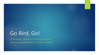 Go Bird, Go!
AN INVENTIVE APPROACH, UTILIZING INFORMATION SEEKING STRATEGIES, FOR
BUILDING A BUZZ AROUND CLASSROOM OR INDIVIDUAL PROJECTS, PORTFOLIOS
AND/OR DESIGNS USING TWITTER.
 