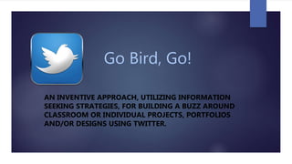 Go Bird, Go!
AN INVENTIVE APPROACH, UTILIZING INFORMATION
SEEKING STRATEGIES, FOR BUILDING A BUZZ AROUND
CLASSROOM OR INDIVIDUAL PROJECTS, PORTFOLIOS
AND/OR DESIGNS USING TWITTER.
 