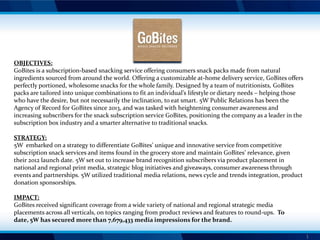 OBJECTIVES:
GoBites is a subscription-based snacking service offering consumers snack packs made from natural
ingredients sourced from around the world. Offering a customizable at-home delivery service, GoBites offers
perfectly portioned, wholesome snacks for the whole family. Designed by a team of nutritionists, GoBites
packs are tailored into unique combinations to fit an individual’s lifestyle or dietary needs – helping those
who have the desire, but not necessarily the inclination, to eat smart. 5W Public Relations has been the
Agency of Record for GoBites since 2013, and was tasked with heightening consumer awareness and
increasing subscribers for the snack subscription service GoBites, positioning the company as a leader in the
subscription box industry and a smarter alternative to traditional snacks.
STRATEGY:
5W embarked on a strategy to differentiate GoBites’ unique and innovative service from competitive
subscription snack services and items found in the grocery store and maintain GoBites’ relevance, given
their 2012 launch date. 5W set out to increase brand recognition subscribers via product placement in
national and regional print media, strategic blog initiatives and giveaways, consumer awareness through
events and partnerships. 5W utilized traditional media relations, news cycle and trends integration, product
donation sponsorships.
IMPACT:
GoBites received significant coverage from a wide variety of national and regional strategic media
placements across all verticals, on topics ranging from product reviews and features to round-ups. To
date, 5W has secured more than 7,679,433 media impressions for the brand.
1

 