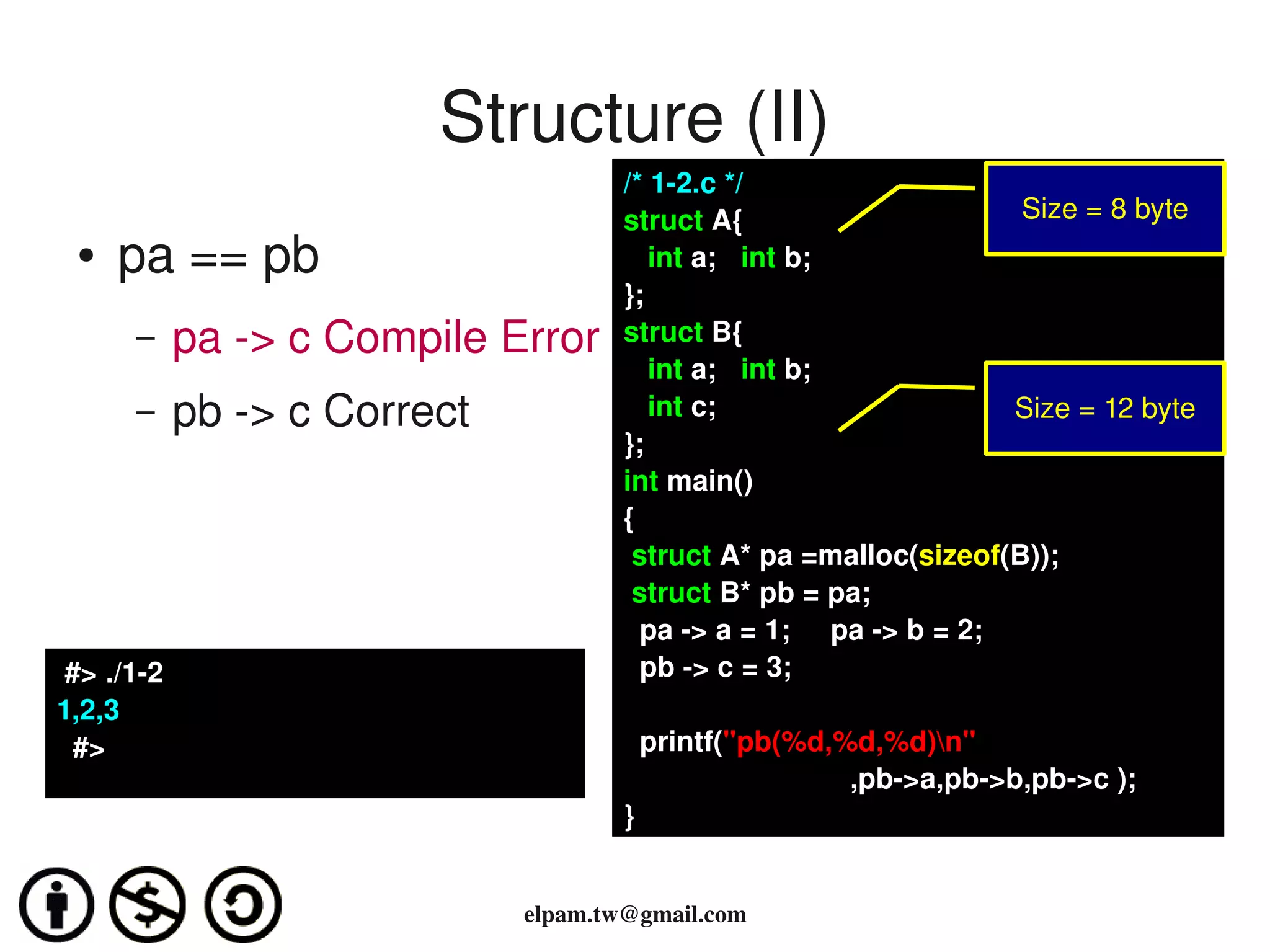 Structure (II)
                                      /* 1­2.c */
                                      struct A{                       Size = 8 byte
 ●   pa == pb                            int a;   int b;
                                      };
      –     pa ­> c Compile Error     struct B{
                                         int a;   int b;
      –     pb ­> c Correct              int c;                       Size = 12 byte
                                      };
                                      int main()
                                      {
                                       struct A* pa =malloc(sizeof(B));
                                       struct B* pb = pa;
                                        pa ­> a = 1;     pa ­> b = 2;
 #> ./1­2                               pb ­> c = 3;
1,2,3
  #>                                    printf("pb(%d,%d,%d)n"
                                                       ,pb­>a,pb­>b,pb­>c );
                                      }


                              elpam.tw@gmail.com
 