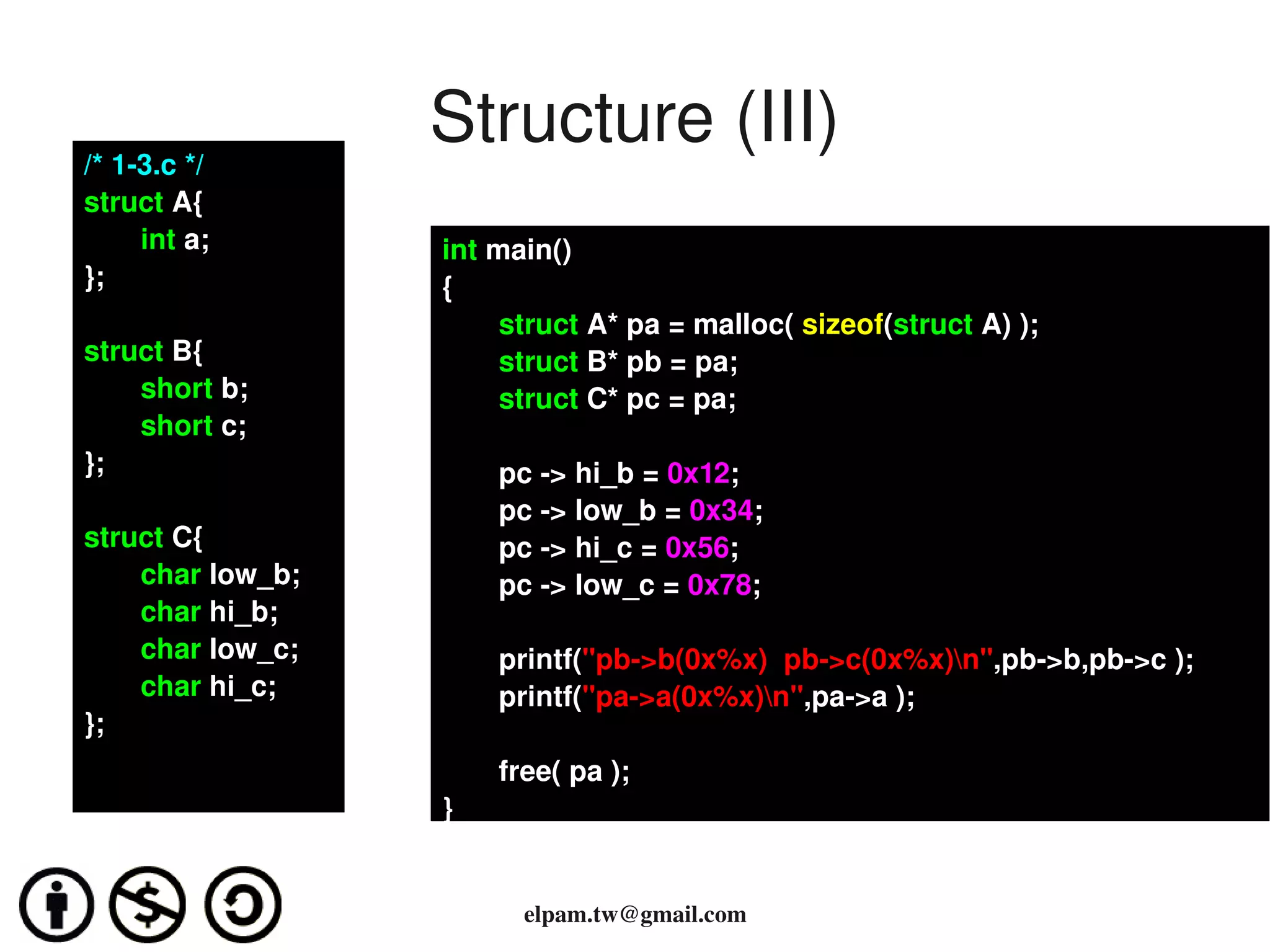 /* 1­3.c */
                  Structure (III)
struct A{
     int a;
●
}; Casting        int main()
                  {
                       struct A* pa = malloc( sizeof(struct A) );
struct B{              struct B* pb = pa;
    short b;           struct C* pc = pa;
    short c;
};                    pc ­> hi_b = 0x12;
                      pc ­> low_b = 0x34;
struct C{             pc ­> hi_c = 0x56;
    char low_b;       pc ­> low_c = 0x78;
    char hi_b;
    char low_c;       printf("pb­>b(0x%x)  pb­>c(0x%x)n",pb­>b,pb­>c );
    char hi_c;        printf("pa­>a(0x%x)n",pa­>a );
};
                      free( pa );
                  }


                        elpam.tw@gmail.com
 