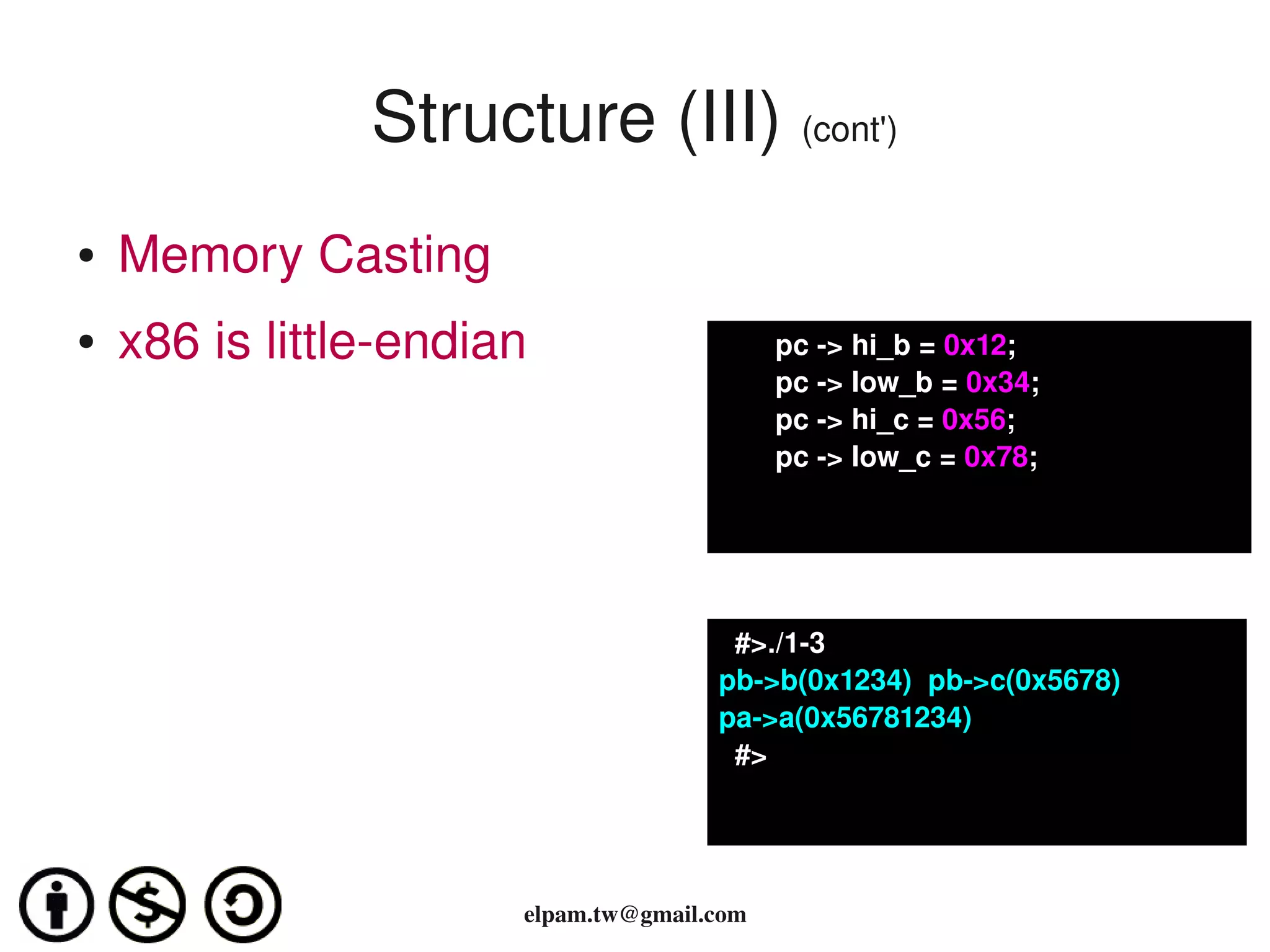 Structure (III) (cont')
●   Memory Casting
●   x86 is little­endian                    pc ­> hi_b = 0x12;
                                            pc ­> low_b = 0x34;
                                            pc ­> hi_c = 0x56;
                                            pc ­> low_c = 0x78;




                                        #>./1­3
                                      pb­>b(0x1234)  pb­>c(0x5678)
                                      pa­>a(0x56781234)
                                        #>




                       elpam.tw@gmail.com
 