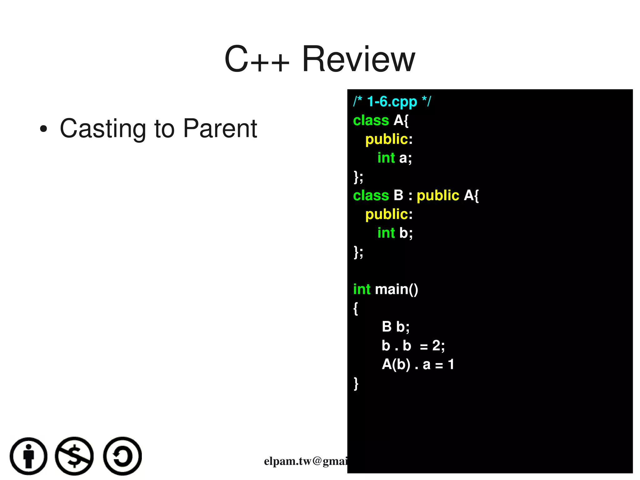 C++ Review
                                      /* 1­6.cpp */
                                      class A{
●   Casting to Parent                    public:
                                            int a;
                                      };
                                      class B : public A{
                                         public:
                                            int b;
                                      };

                                      int main()
                                      {
                                           B b;
                                           b . b  = 2;
                                           A(b) . a = 1
                                      }




                        elpam.tw@gmail.com
 