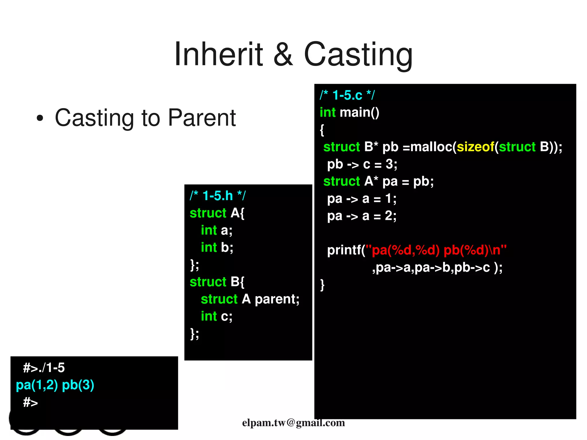Inherit & Casting
                                         /* 1­5.c */
   ●   Casting to Parent                 int main()
                                         {
                                          struct B* pb =malloc(sizeof(struct B));
                                           pb ­> c = 3;
                                          struct A* pa = pb;
                   /* 1­5.h */             pa ­> a = 1;
                   struct A{               pa ­> a = 2;
                      int a;
                      int b;               printf("pa(%d,%d) pb(%d)n"
                   };                              ,pa­>a,pa­>b,pb­>c );
                   struct B{             }
                      struct A parent;
                      int c;  
                   };

  #>./1­5
pa(1,2) pb(3)
  #>
                            elpam.tw@gmail.com
 