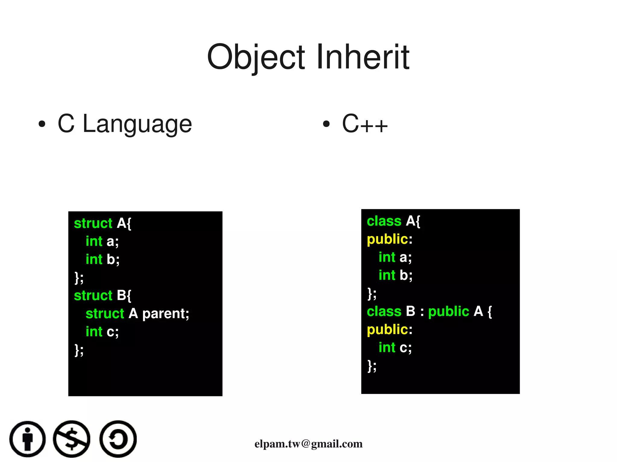 Object Inherit
●   C Language                           ●   C++


     struct A{                                     class A{
        int a;                                     public:
        int b;                                        int a;
     };                                               int b;
     struct B{                                     };
        struct A parent;                           class B : public A {
        int c;                                     public:
     };                                               int c;  
                                                   };




                              elpam.tw@gmail.com
 