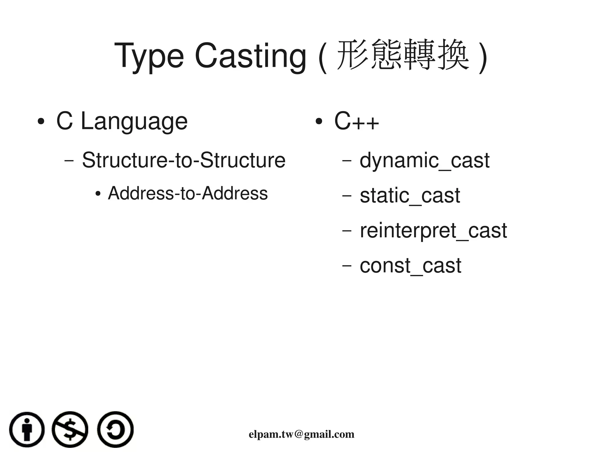 Type Casting ( 形態轉換 )
●   C Language                         ●   C++
    –   Structure­to­Structure             –     dynamic_cast
         ●   Address­to­Address            –     static_cast
                                           –     reinterpret_cast
                                           –     const_cast




                            elpam.tw@gmail.com
 