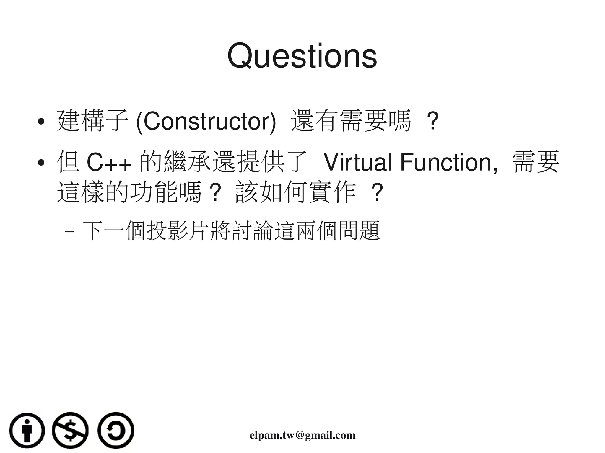 Questions
●   建構子 (Constructor)  還有需要嗎 ?
●   但 C++ 的繼承還提供了 Virtual Function,  需要
    這樣的功能嗎 ?  該如何實作 ?
    –   下一個投影片將討論這兩個問題




                 elpam.tw@gmail.com
 