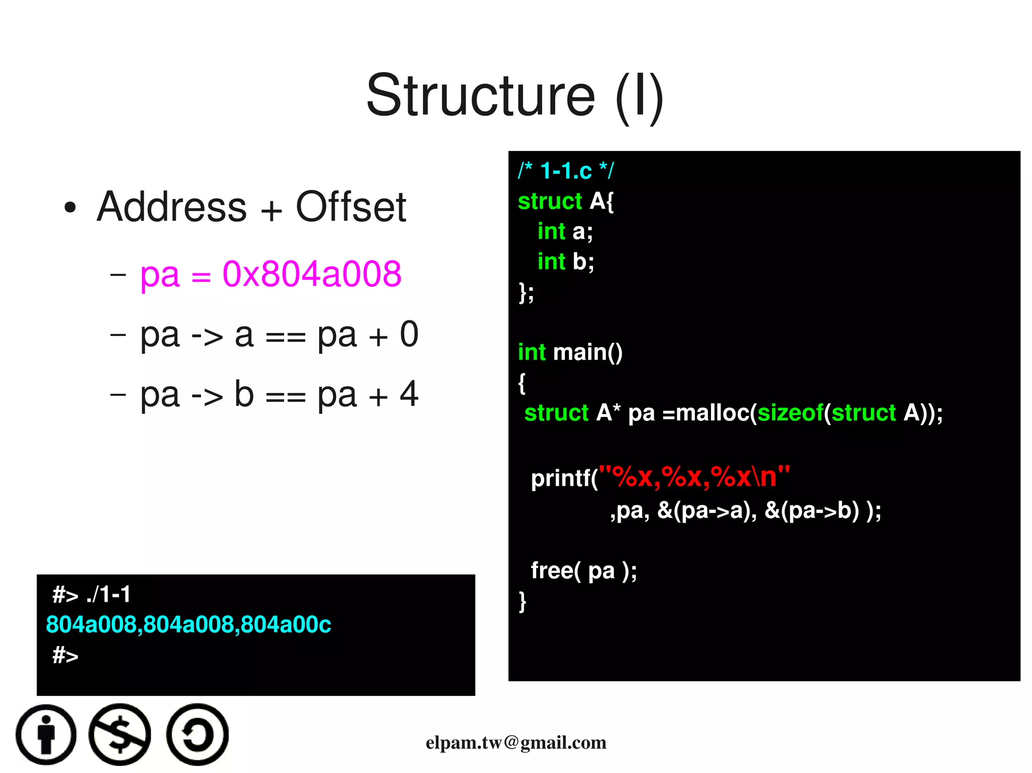 Structure (I)
                                      /* 1­1.c */
 ●   Address + Offset                 struct A{
                                         int a;
                                         int b;
     –   pa = 0x804a008               };
     –   pa ­> a == pa + 0            int main()
                                      {
     –   pa ­> b == pa + 4             struct A* pa =malloc(sizeof(struct A));

                                        printf("%x,%x,%xn"
                                                ,pa, &(pa­>a), &(pa­>b) );

                                        free( pa );
 #> ./1­1                             }
804a008,804a008,804a00c
 #>


                             elpam.tw@gmail.com
 