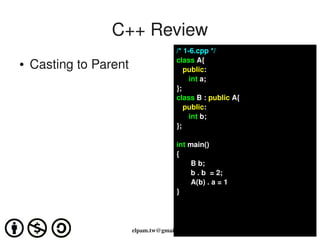 C++ Review
                                      /* 1­6.cpp */
                                      class A{
●   Casting to Parent                    public:
                                            int a;
                                      };
                                      class B : public A{
                                         public:
                                            int b;
                                      };

                                      int main()
                                      {
                                           B b;
                                           b . b  = 2;
                                           A(b) . a = 1
                                      }




                        elpam.tw@gmail.com
 