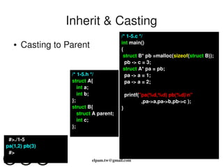 Inherit & Casting
                                         /* 1­5.c */
   ●   Casting to Parent                 int main()
                                         {
                                          struct B* pb =malloc(sizeof(struct B));
                                           pb ­> c = 3;
                                          struct A* pa = pb;
                   /* 1­5.h */             pa ­> a = 1;
                   struct A{               pa ­> a = 2;
                      int a;
                      int b;               printf("pa(%d,%d) pb(%d)n"
                   };                              ,pa­>a,pa­>b,pb­>c );
                   struct B{             }
                      struct A parent;
                      int c;  
                   };

  #>./1­5
pa(1,2) pb(3)
  #>
                            elpam.tw@gmail.com
 