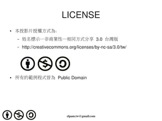 LICENSE
●   本投影片授權方式為：
    –   姓名標示─非商業性─相同方式分享 3.0  台灣版
    –   http://creativecommons.org/licenses/by­nc­sa/3.0/tw/




●   所有的範例程式皆為 Public Domain




                              elpam.tw@gmail.com
 