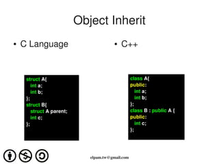 Object Inherit
●   C Language                           ●   C++


     struct A{                                     class A{
        int a;                                     public:
        int b;                                        int a;
     };                                               int b;
     struct B{                                     };
        struct A parent;                           class B : public A {
        int c;                                     public:
     };                                               int c;  
                                                   };




                              elpam.tw@gmail.com
 