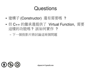 Questions
●   建構子 (Constructor)  還有需要嗎 ?
●   但 C++ 的繼承還提供了 Virtual Function,  需要
    這樣的功能嗎 ?  該如何實作 ?
    –   下一個投影片將討論這兩個問題




                 elpam.tw@gmail.com
 