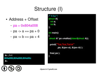 Structure (I)
                                      /* 1­1.c */
 ●   Address + Offset                 struct A{
                                         int a;
                                         int b;
     –   pa = 0x804a008               };
     –   pa ­> a == pa + 0            int main()
                                      {
     –   pa ­> b == pa + 4             struct A* pa =malloc(sizeof(struct A));

                                        printf("%x,%x,%xn"
                                                ,pa, &(pa­>a), &(pa­>b) );

                                        free( pa );
 #> ./1­1                             }
804a008,804a008,804a00c
 #>


                             elpam.tw@gmail.com
 