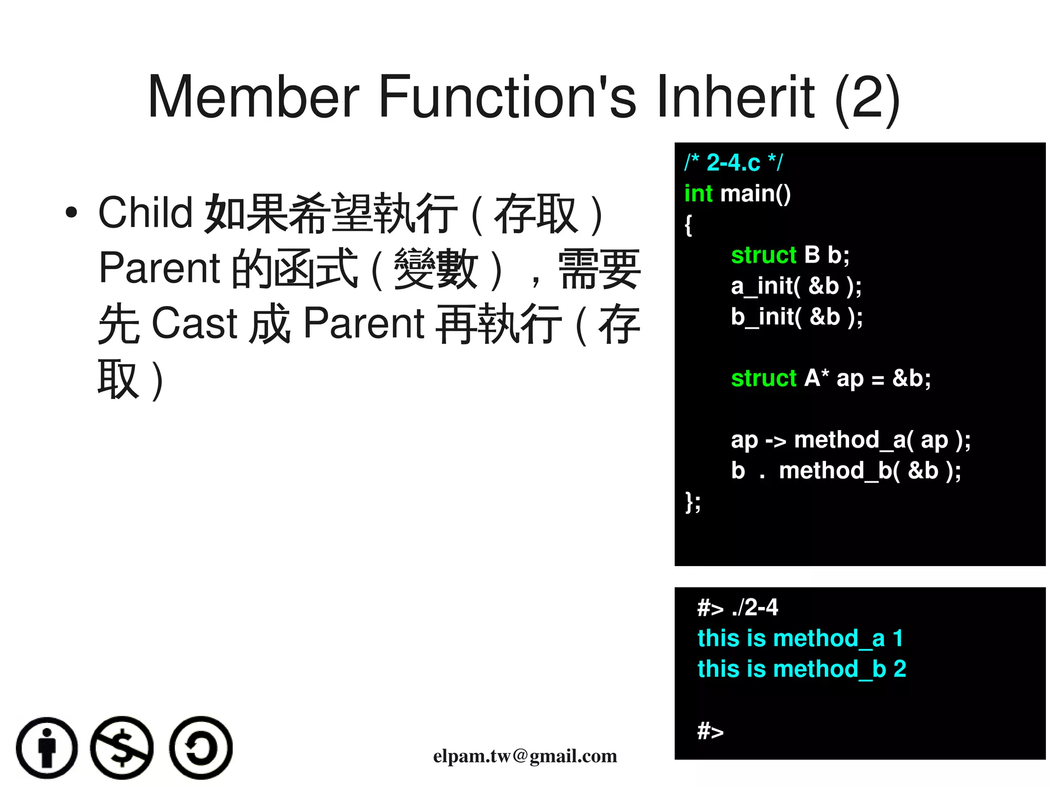 Member Function's Inherit (2)
                                           /* 2­4.c */
                                           int main()
    ●
        Child 如果希望執行 ( 存取 )                {
                                                  struct B b;
        Parent 的函式 ( 變數 ) ，需要                     a_init( &b );   
        先 Cast 成 Parent 再執行 ( 存                   b_init( &b );

        取)                                        struct A* ap = &b;

                                                  ap ­> method_a( ap );
                                                  b  .  method_b( &b );
                                           };



                                             #> ./2­4
                                             this is method_a 1
                                             this is method_b 2

                                             #>
                      elpam.tw@gmail.com
 