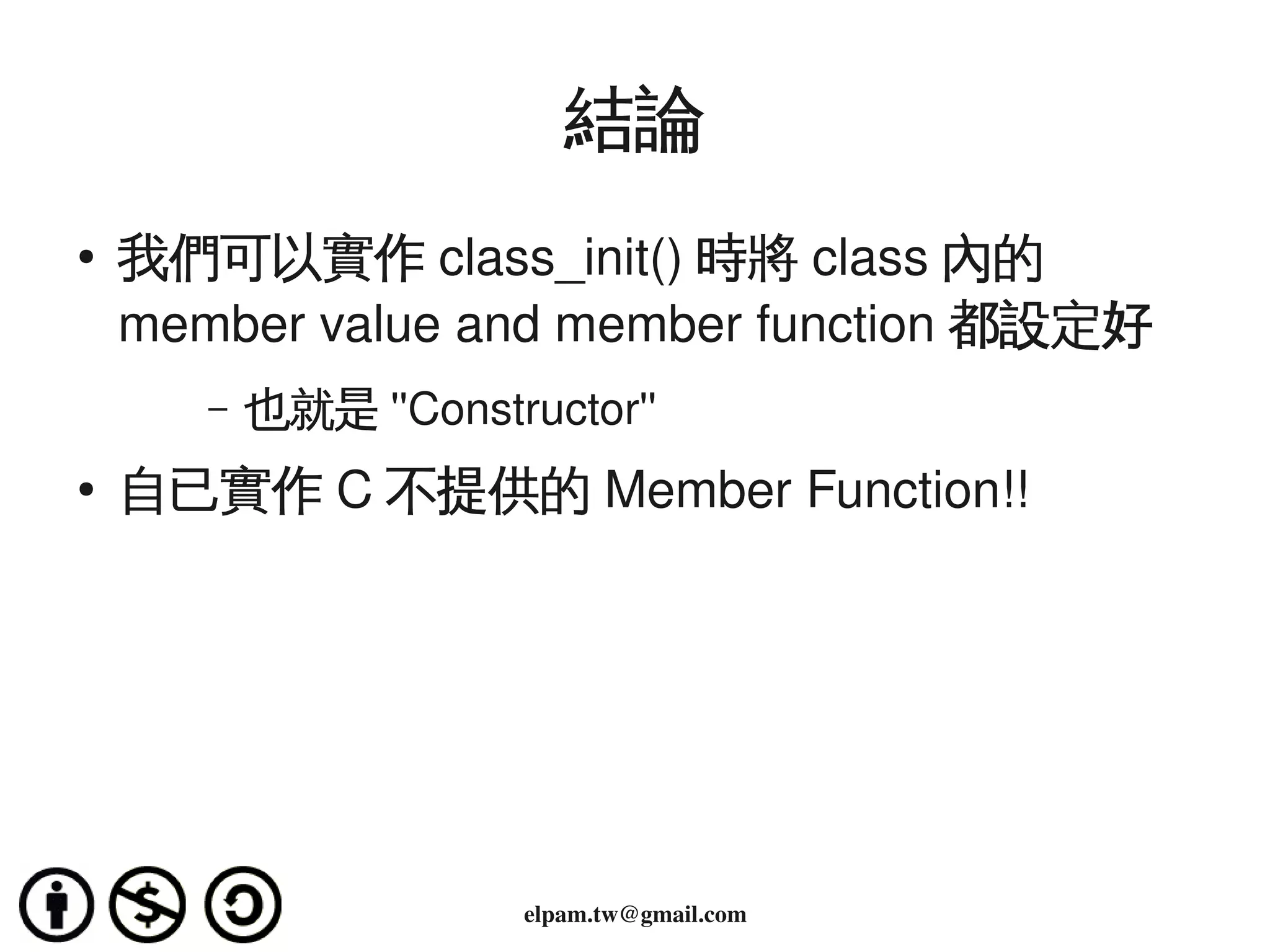 結論
    ●
        我們可以實作 class_init() 時將 class 內的
        member value and member function 都設定好
           –   也就是 ''Constructor'' 
    ●   自已實作 C 不提供的 Member Function!!




                                     
                            elpam.tw@gmail.com
 