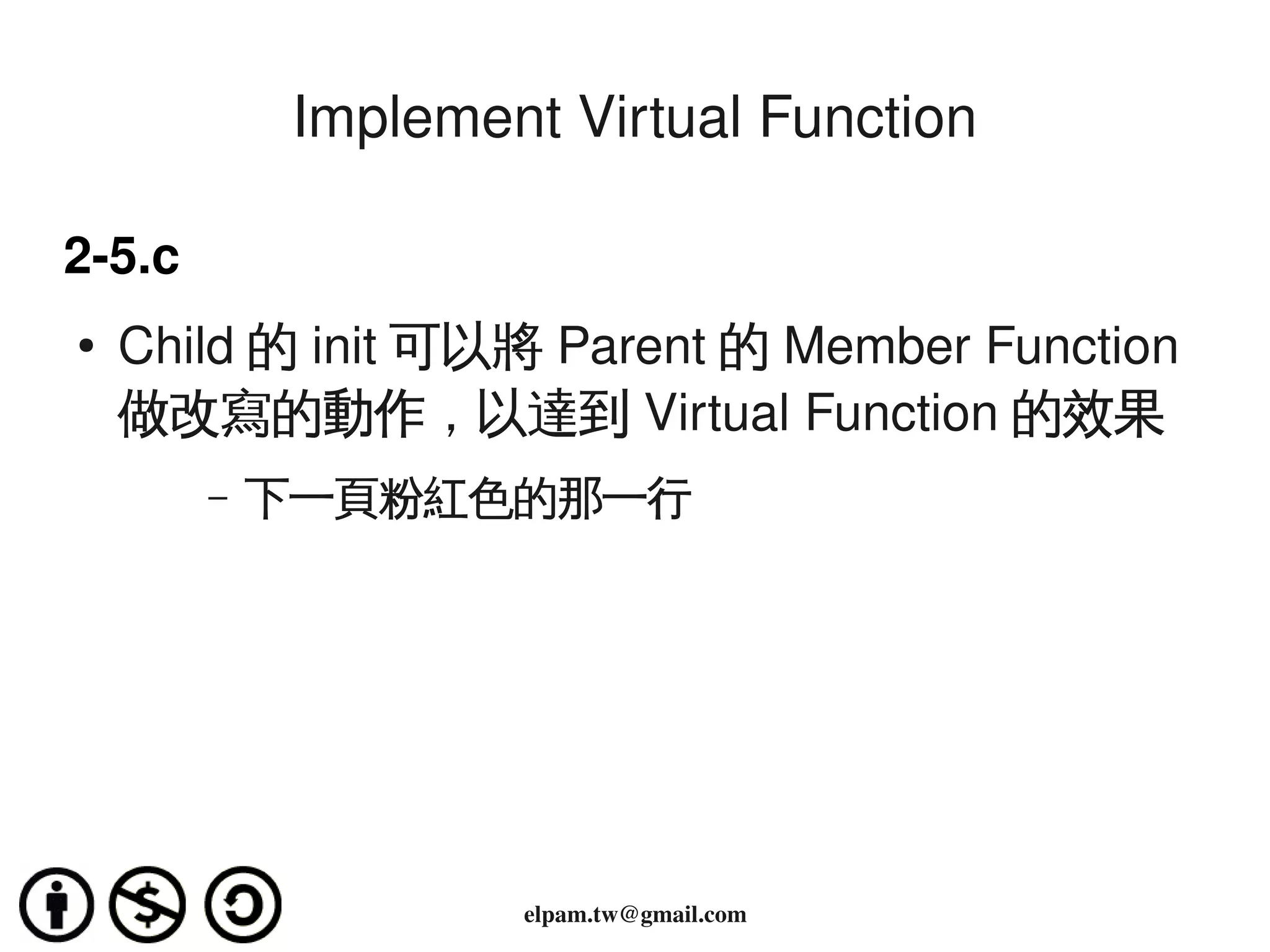 Implement Virtual Function

2­5.c
    ●   Child 的 init 可以將 Parent 的 Member Function
        做改寫的動作，以達到 Virtual Function 的效果
           –   下一頁粉紅色的那一行




                                 
                        elpam.tw@gmail.com
 