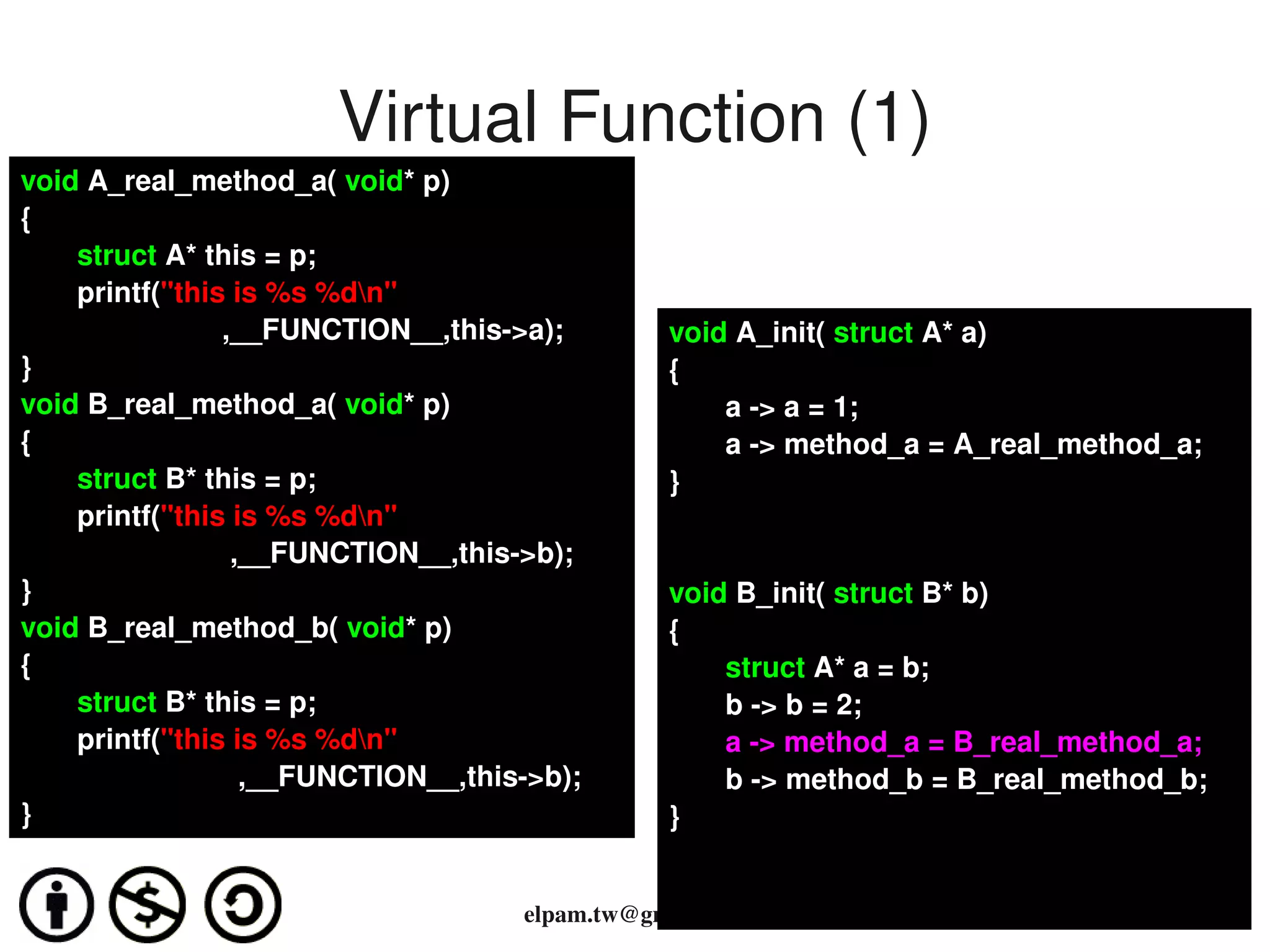 Virtual Function (1)
void A_real_method_a( void* p) 
{
       struct A* this = p;
       printf("this is %s %dn"
                         ,__FUNCTION__,this­>a);          void A_init( struct A* a)
}                                                         {
void B_real_method_a( void* p)                                a ­> a = 1;
{                                                             a ­> method_a = A_real_method_a;
       struct B* this = p;                                }
       printf("this is %s %dn"
                          ,__FUNCTION__,this­>b); 
}                                                         void B_init( struct B* b)
void B_real_method_b( void* p)                            {
{                                                             struct A* a = b;
       struct B* this = p;                                    b ­> b = 2;
       printf("this is %s %dn"                               a ­> method_a = B_real_method_a;
                           ,__FUNCTION__,this­>b);            b ­> method_b = B_real_method_b;
}                                                         }

                                                       
                                             elpam.tw@gmail.com
 