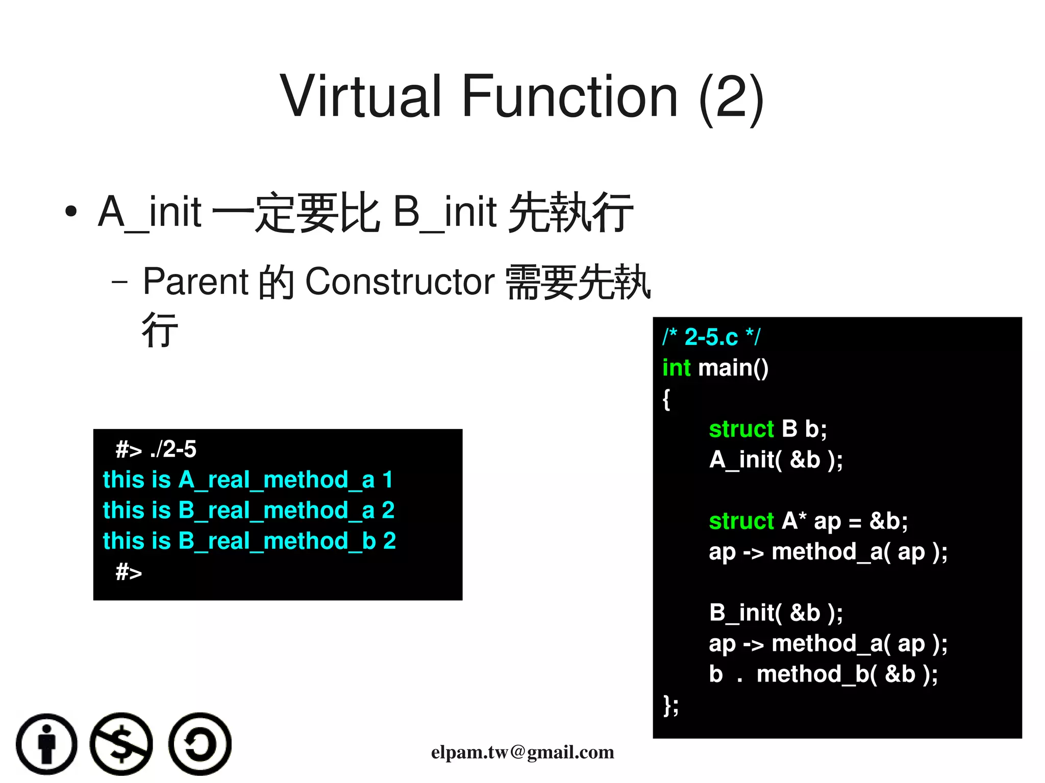 Virtual Function (2)
    ●
        A_init 一定要比 B_init 先執行
        –   Parent 的 Constructor 需要先執
            行                         /* 2­5.c */
                                                         int main()
                                                         {
                                                              struct B b;
          #> ./2­5                                            A_init( &b );
        this is A_real_method_a 1
        this is B_real_method_a 2                             struct A* ap = &b;
        this is B_real_method_b 2                             ap ­> method_a( ap );
          #>
                                                              B_init( &b );
                                                              ap ­> method_a( ap );
                                                              b  .  method_b( &b );
                                                         };
                                             
                                    elpam.tw@gmail.com
 