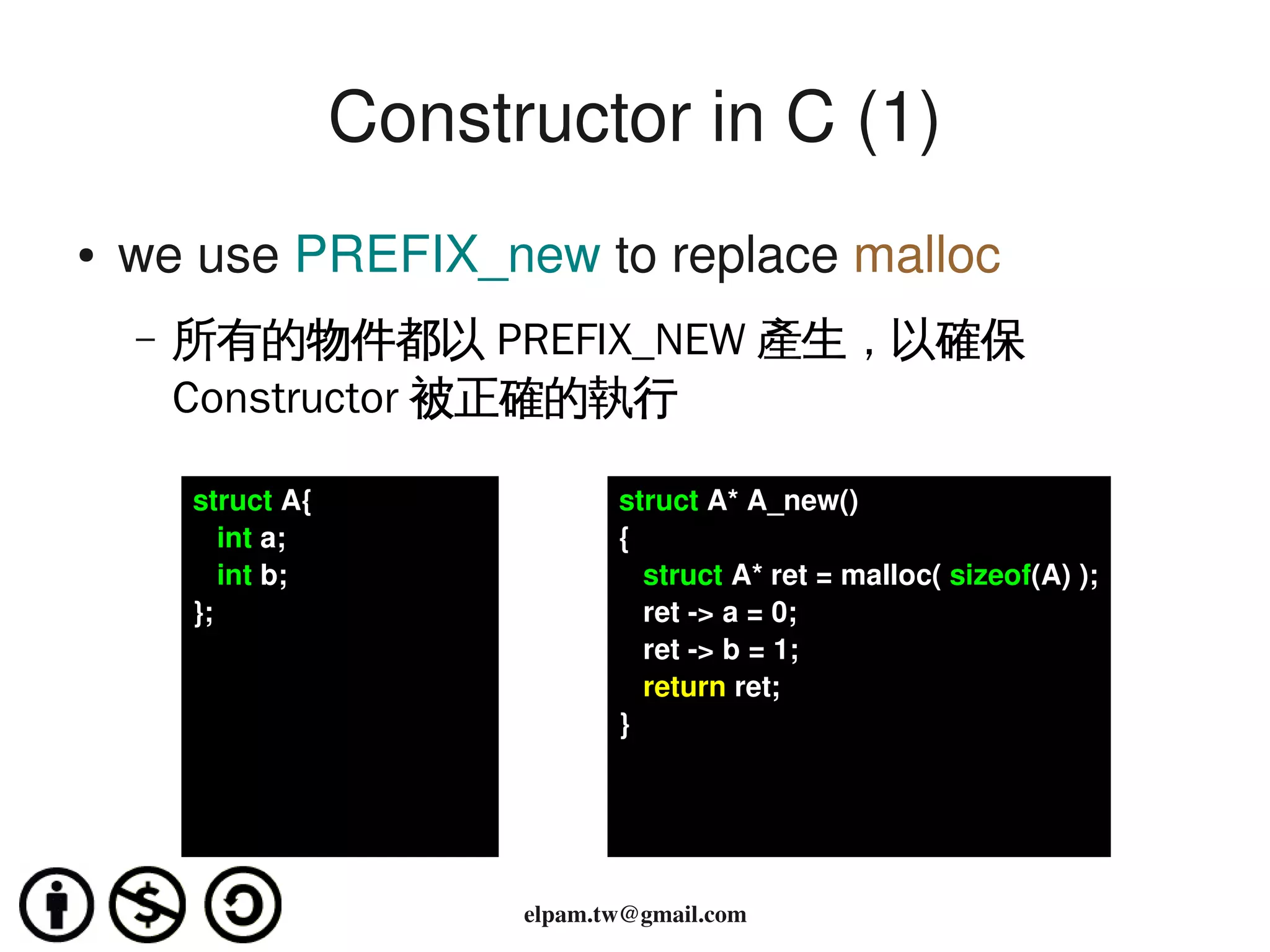 Constructor in C (1)
    ●   we use PREFIX_new to replace malloc
        –   所有的物件都以 PREFIX_NEW 產生，以確保
            Constructor 被正確的執行

            struct A{                struct A* A_new()
               int a;                {
               int b;                   struct A* ret = malloc( sizeof(A) );
            };                          ret ­> a = 0;
                                        ret ­> b = 1;
                                        return ret;
                                     }




                                       
                              elpam.tw@gmail.com
 