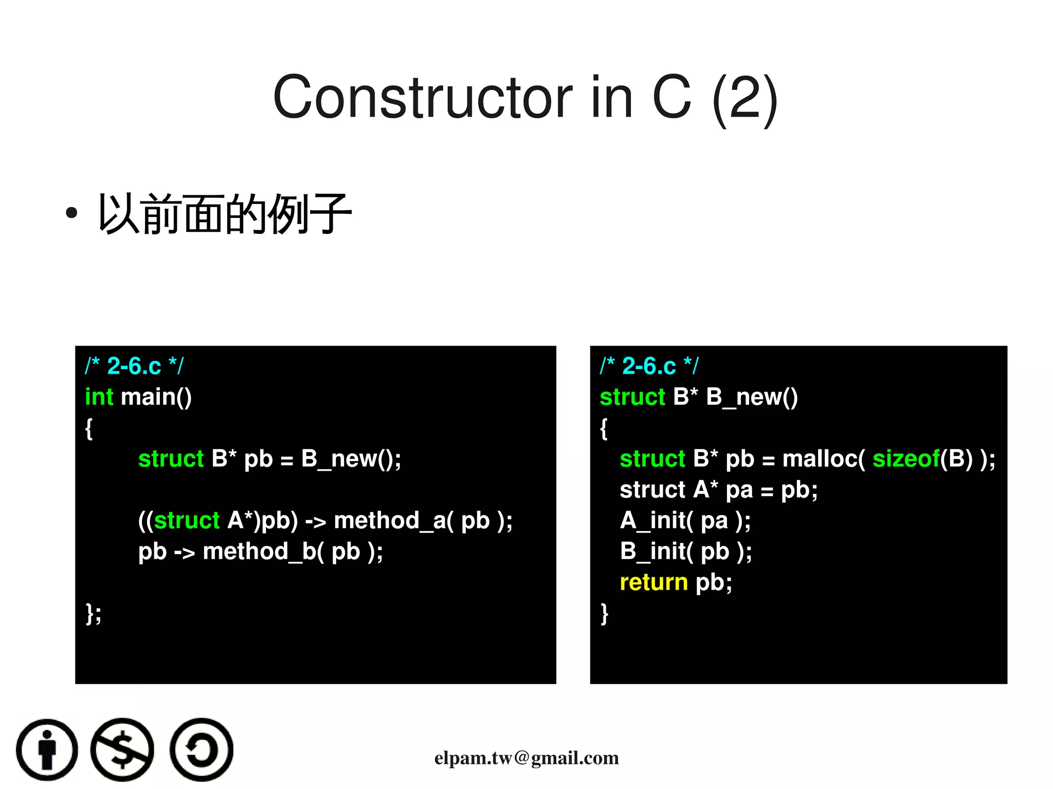 Constructor in C (2)
    ●
         以前面的例子


        /* 2­6.c */                                       /* 2­6.c */
        int main()                                        struct B* B_new()
        {                                                 {
                struct B* pb = B_new();                      struct B* pb = malloc( sizeof(B) );
                                                             struct A* pa = pb;
                ((struct A*)pb) ­> method_a( pb );           A_init( pa );
                pb ­> method_b( pb );                        B_init( pb );
                                                             return pb;
        };                                                }



                                                      
                                          elpam.tw@gmail.com
 