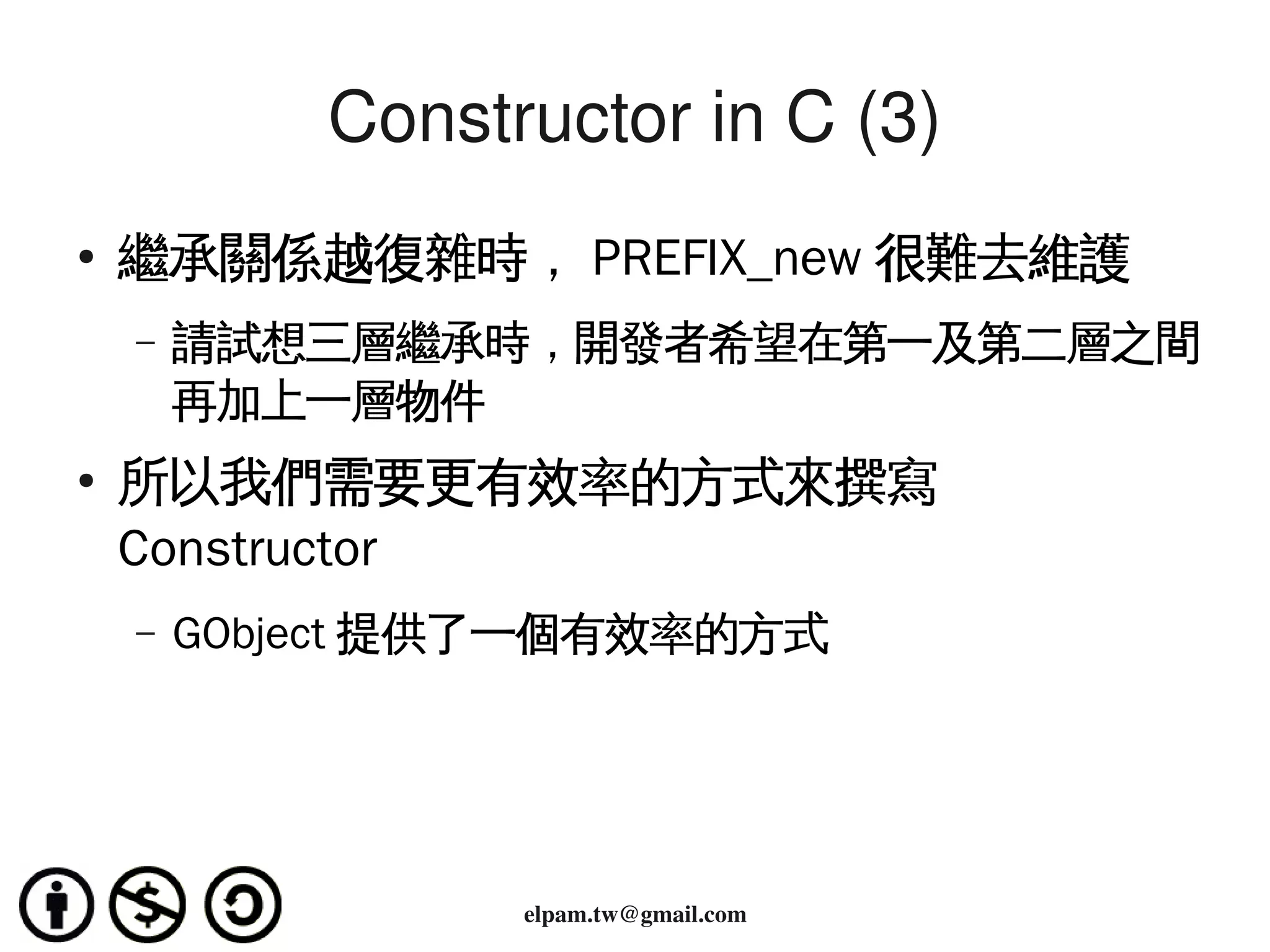 Constructor in C (3)
    ●
        繼承關係越復雜時， PREFIX_new 很難去維護
        –   請試想三層繼承時，開發者希望在第一及第二層之間
            再加上一層物件
    ●
        所以我們需要更有效率的方式來撰寫
        Constructor
        –   GObject 提供了一個有效率的方式




                               
                      elpam.tw@gmail.com
 