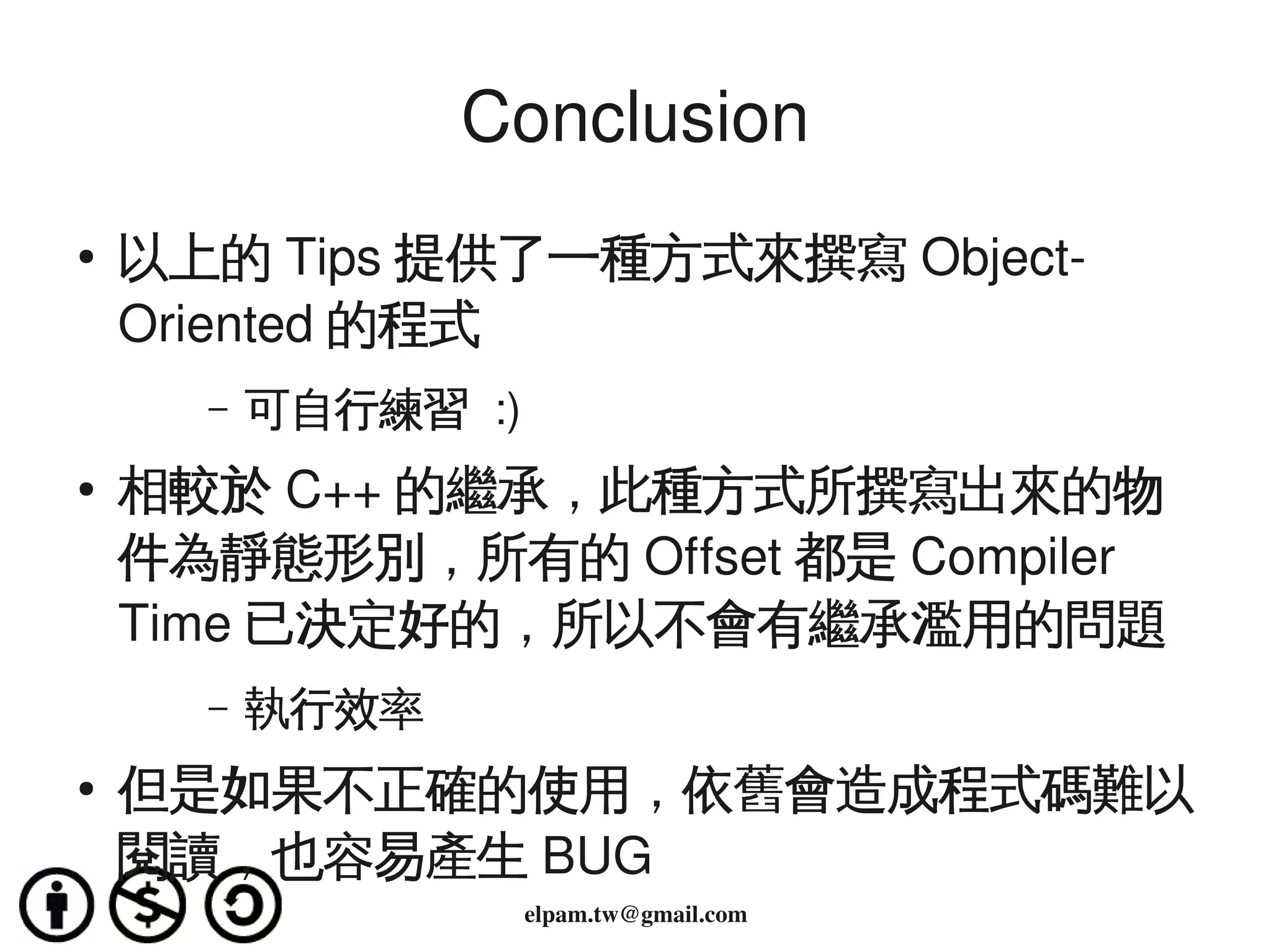 Conclusion
    ●
        以上的 Tips 提供了一種方式來撰寫 Object­
        Oriented 的程式
          –   可自行練習 :)
    ●   相較於 C++ 的繼承，此種方式所撰寫出來的物
        件為靜態形別，所有的 Offset 都是 Compiler 
        Time 已決定好的，所以不會有繼承濫用的問題
          –   執行效率
    ●   但是如果不正確的使用，依舊會造成程式碼難以
 
        閱讀，也容易產生 BUG 
                         elpam.tw@gmail.com
 