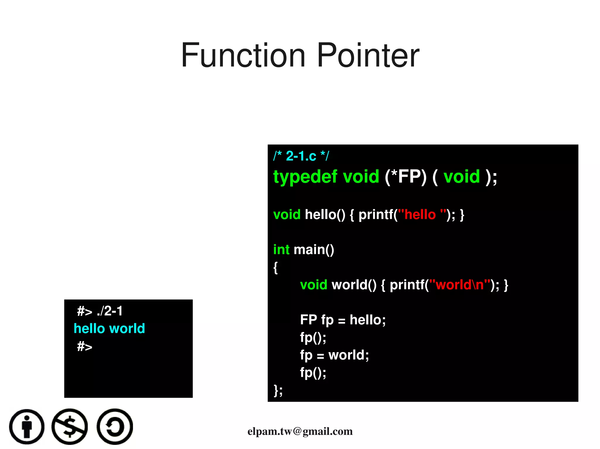 Function Pointer

                            /* 2­1.c */
                            typedef void (*FP) ( void );

                            void hello() { printf("hello "); }

                            int main()
                            {
                                 void world() { printf("worldn"); }
      #> ./2­1
                                 FP fp = hello;
     hello world 
                                 fp();
      #>
                                 fp = world;
                                 fp();
                            };
                                  
                        elpam.tw@gmail.com
 